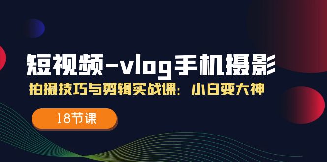 短视频vlog手机摄影拍摄技巧与剪辑实战课，小白变大神（18节课）-轻创淘金网