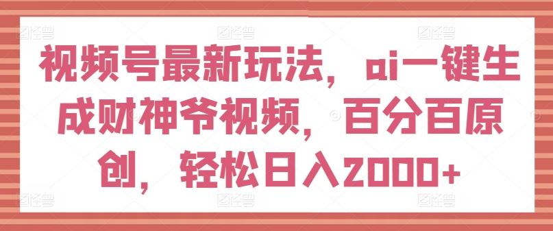 视频号最新玩法，ai一键生成财神爷视频，百分百原创，轻松日入2000+【揭秘】-轻创淘金网