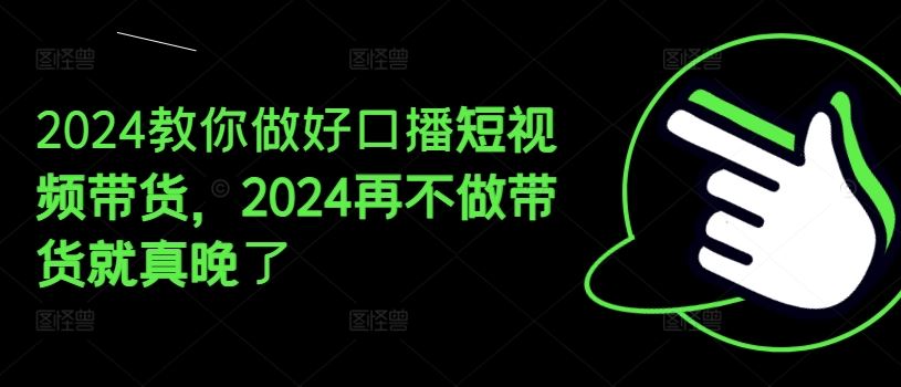 2024教你做好口播短视频带货，2024再不做带货就真晚了-轻创淘金网