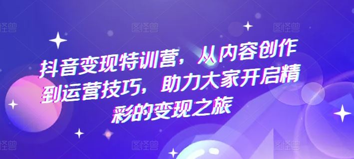 抖音变现特训营，从内容创作到运营技巧，助力大家开启精彩的变现之旅-轻创淘金网