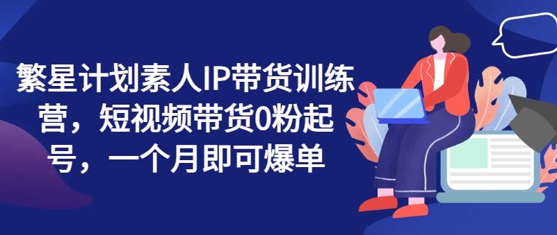 繁星计划素人IP带货训练营，短视频带货0粉起号，一个月即可爆单-轻创淘金网