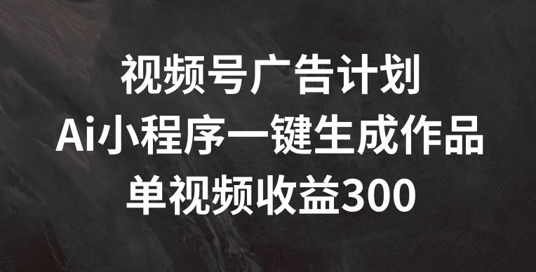 视频号广告计划，AI小程序一键生成作品， 单视频收益300+【揭秘】-轻创淘金网