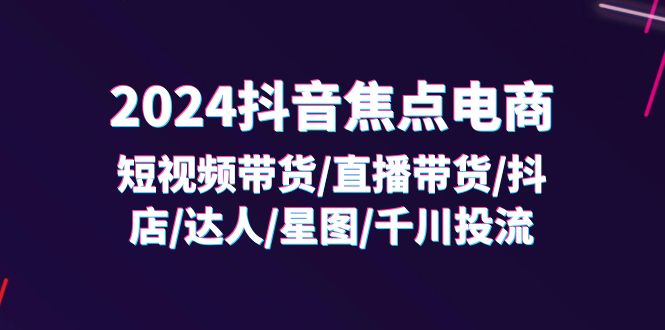 （11794期）2024抖音-焦点电商：短视频带货/直播带货/抖店/达人/星图/千川投流/32节课-轻创淘金网