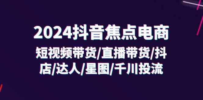 2024抖音焦点电商：短视频带货/直播带货/抖店/达人/星图/千川投流/32节课-轻创淘金网