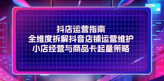 抖店运营指南，全维度拆解抖音店铺运营维护，小店经营与商品卡起量策略-轻创淘金网