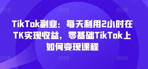 TikTok副业：每天利用2小时在TK实现收益，零基础TikTok上如何变现课程-轻创淘金网