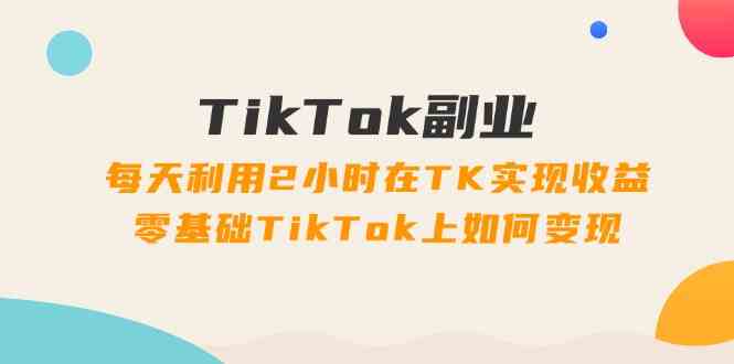 TikTok副业课：每天利用2小时在TK实现收益，零基础TikTok上如何变现（34节）-轻创淘金网