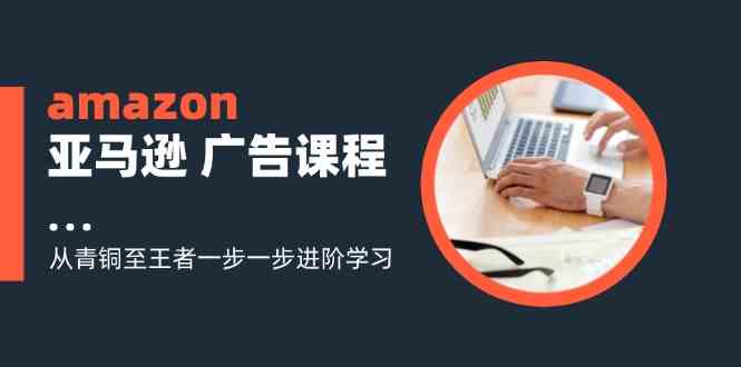 amazon亚马逊广告课程：从青铜至王者一步一步进阶学习（16节）-轻创淘金网