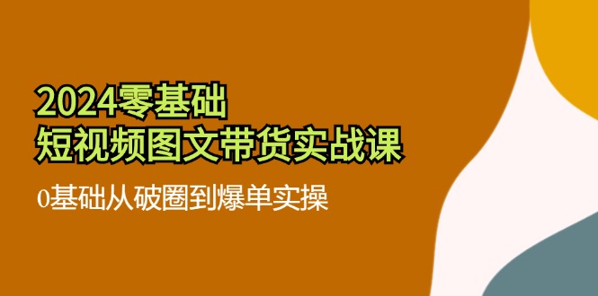 （11878期）2024零基础·短视频图文带货实战课：0基础从破圈到爆单实操（35节课）-轻创淘金网