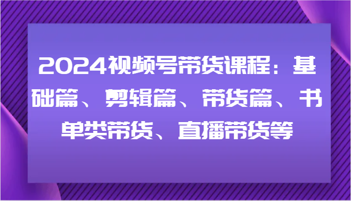 2024视频号带货课程：基础篇、剪辑篇、带货篇、书单类带货、直播带货等-轻创淘金网