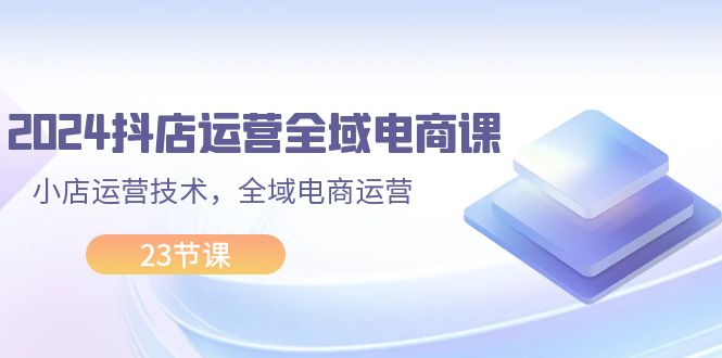 （11898期）2024抖店运营-全域电商课，小店运营技术，全域电商运营（23节课）-轻创淘金网