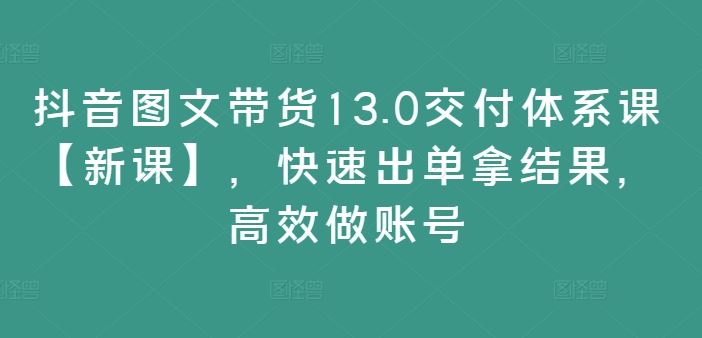 抖音图文带货13.0交付体系课【新课】，快速出单拿结果，高效做账号-轻创淘金网