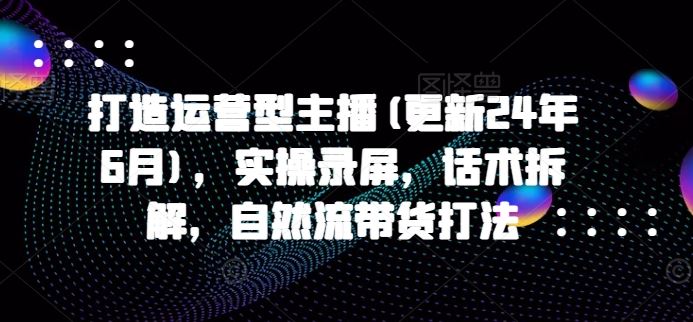 打造运营型主播(更新24年9月)，实操录屏，话术拆解，自然流带货打法-轻创淘金网