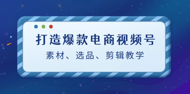 打造爆款电商视频号：素材、选品、剪辑教程-轻创淘金网