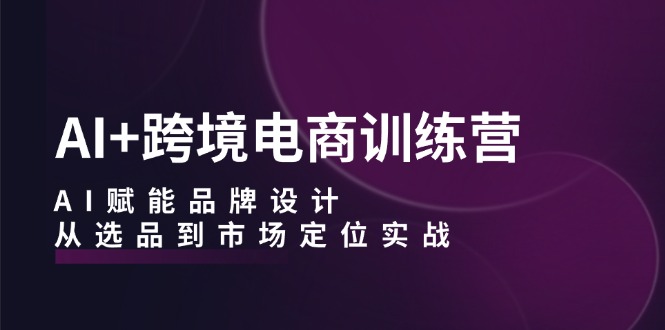 AI+跨境电商训练营：AI赋能品牌设计，从选品到市场定位实战-轻创淘金网