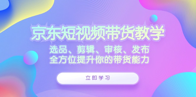 京东短视频带货教学：选品、剪辑、审核、发布，全方位提升你的带货能力-轻创淘金网